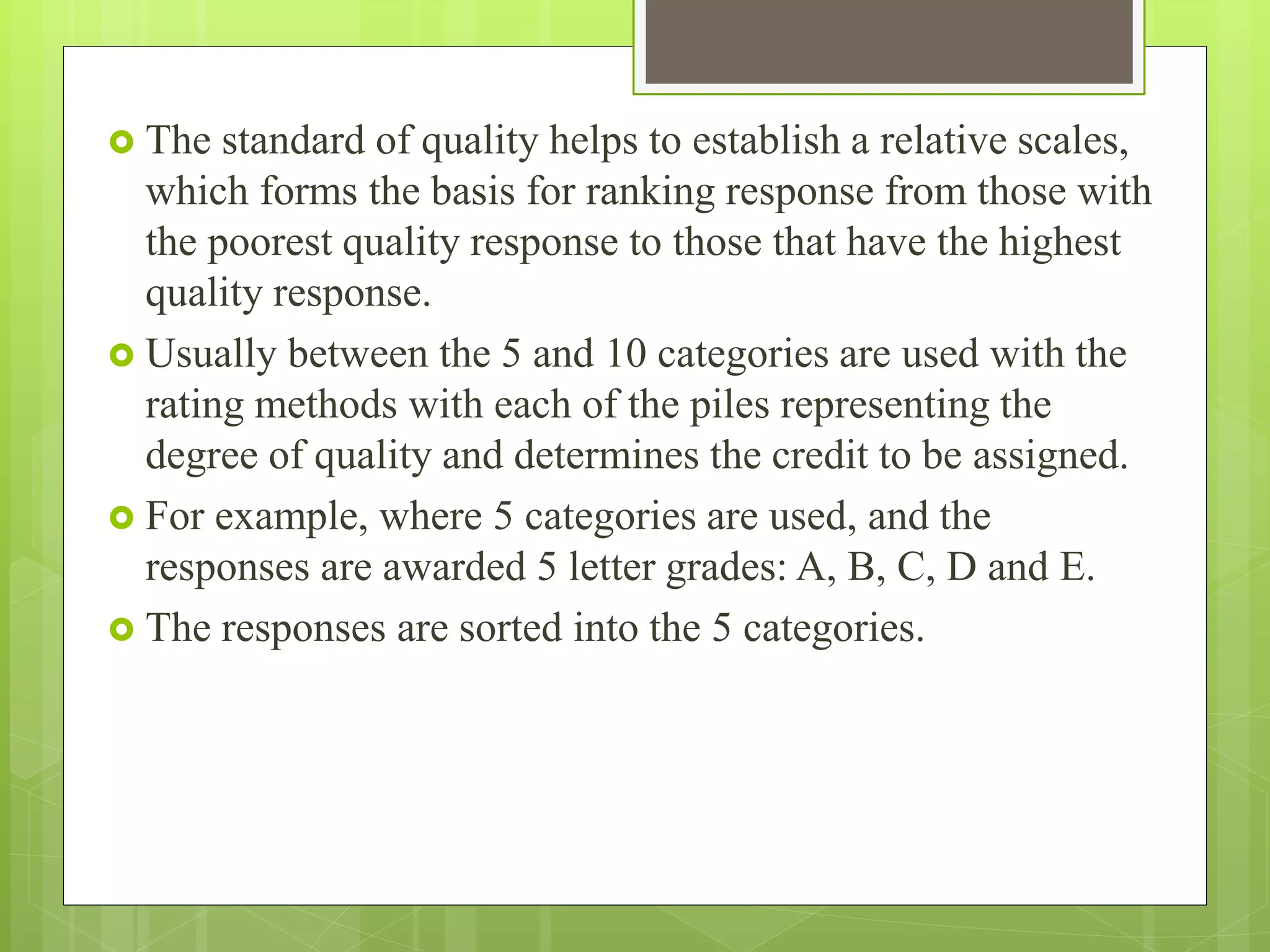  The standard of quality helps to establish a relative scales,
which forms the basis for ranking response from those with
the poorest quality response to those that have the highest
quality response.
 Usually between the 5 and 10 categories are used with the
rating methods with each of the piles representing the
degree of quality and determines the credit to be assigned.
 For example, where 5 categories are used, and the
responses are awarded 5 letter grades: A, B, C, D and E.
 The responses are sorted into the 5 categories.
 