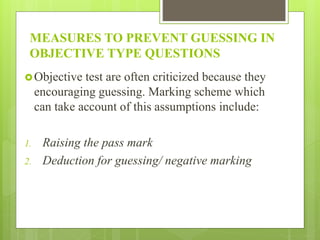 MEASURES TO PREVENT GUESSING IN
OBJECTIVE TYPE QUESTIONS
Objective test are often criticized because they
encouraging guessing. Marking scheme which
can take account of this assumptions include:
1. Raising the pass mark
2. Deduction for guessing/ negative marking
 