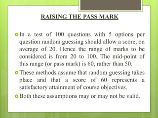 RAISING THE PASS MARK
In a test of 100 questions with 5 options per
question random guessing should allow a score, on
average of 20. Hence the range of marks to be
considered is from 20 to 100. The mid-point of
this range (or pass mark) is 60, rather than 50.
These methods assume that random guessing takes
place and that a score of 60 represents a
satisfactory attainment of course objectives.
Both these assumptions may or may not be valid.
 