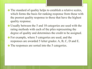  The standard of quality helps to establish a relative scales,
which forms the basis for ranking response from those with
the poorest quality response to those that have the highest
quality response.
 Usually between the 5 and 10 categories are used with the
rating methods with each of the piles representing the
degree of quality and determines the credit to be assigned.
 For example, where 5 categories are used, and the
responses are awarded 5 letter grades: A, B, C, D and E.
 The responses are sorted into the 5 categories.
 