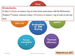 Evaluation
of RW
drying
Heat
transfer
and drying
kinetics
Product
quality
Thermal
efficiency
Energy
consumptio
n
Drying
efficiency
and cost
Drying kinetics
It takes 6 minutes to remove 1kg of water from carrot puree with the Refractance
Window™ system, whereas it takes 120 minutes to remove 1 kg of water in the tray
drier
Maharshi et al., 201729/3/2019 12Dept.Postharvest technlogy
 