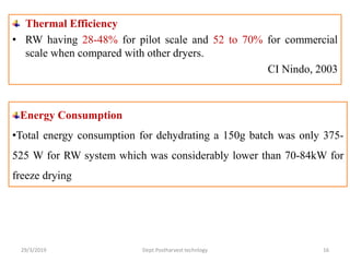 Thermal Efficiency
• RW having 28-48% for pilot scale and 52 to 70% for commercial
scale when compared with other dryers.
CI Nindo, 2003
Energy Consumption
•Total energy consumption for dehydrating a 150g batch was only 375-
525 W for RW system which was considerably lower than 70-84kW for
freeze drying
29/3/2019 16Dept.Postharvest technlogy
 