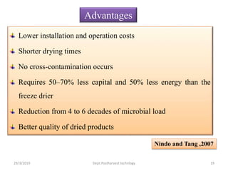 Lower installation and operation costs
Shorter drying times
No cross-contamination occurs
Requires 50–70% less capital and 50% less energy than the
freeze drier
Reduction from 4 to 6 decades of microbial load
Better quality of dried products
Advantages
Nindo and Tang ,2007
29/3/2019 19Dept.Postharvest technlogy
 