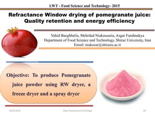 Objective: To produce Pomegranate
juice powder using RW dryer, a
freeze dryer and a spray dryer
Refractance Window drying of pomegranate juice:
Quality retention and energy efficiency
LWT - Food Science and Technology- 2015
Vahid Baeghbalia, Mehrdad Niakousaria, Asgar Farahnakya
Department of Food Science and Technology, Shiraz University, Iran
Email: niakosar@shirazu.ac.ir
29/3/2019 26Dept.Postharvest technlogy
 