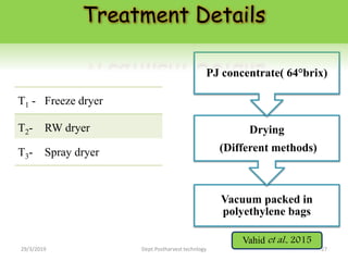 T1 - Freeze dryer
T2- RW dryer
T3- Spray dryer
Vacuum packed in
polyethylene bags
Drying
(Different methods)
PJ concentrate( 64°brix)
Treatment Details
Vahid et al., 2015
29/3/2019 27Dept.Postharvest technlogy
 