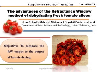 Objective: To compare the
RW output to the output
of hot-air drying.
The advantages of the Refractance Window
method of dehydrating fresh tomato slices
J. Appl. Environ. Biol. Sci., 4(11S)6-13, 2015 ISSN: 2090-4274
Azar Abbasid, Mehrdad Niakousari, Seyed Ali Yasini Ardekani
Department of Food Science and Technology, Shiraz University, Iran
29/3/2019 31Dept.Postharvest technlogy
 