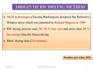 MCD technologies,(Tacoma,Washington) designed the Refractive
Window dryer which was patented by Richard Magoon in 1989
RW drying process uses 50–70 % less cost and more than 50 %
less energy than the freeze-drying
Short drying time (2-6 minutes)
ORIGIN OF RW DRYING METHOD
Deepika and Ashis, 2018
29/3/2019 4Dept.Postharvest technlogy
 