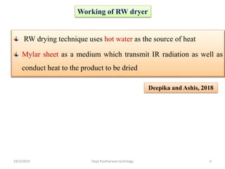 Working of RW dryer
RW drying technique uses hot water as the source of heat
Mylar sheet as a medium which transmit IR radiation as well as
conduct heat to the product to be dried
Deepika and Ashis, 2018
29/3/2019 6Dept.Postharvest technlogy
 