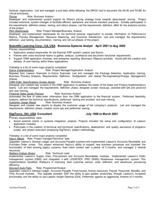 Archana Puranik Page 3 of 3
Services organization. Led and managed a sub team while following the SIPOC tool to document the AS-IS and TO-BE for
critical processes.
Pricing Role: Business Analyst
Developed and implemented system support for Altera’s pricing strategy move towards value-based pricing. Project
included extensive system changes to facilitate efficient operations and ensure standard practices. Actively participated in
the requirements definition phase, testing, and rollout phases. Led the requirements definition effort for the analytics section
of the project.
RSC Dashboards Role: Project Manager/Business Analyst
Developed and implemented dashboards for the technical services organization to provide information on Performance
Metrics, Process Management, Resource Balancing, and Customer Satisfaction. Led and managed the requirements
definition, user testing, documentation, training and roll out phases of the project.
Scientific Learning Corp.; CA, USA Business Systems Analyst April 2001 to Aug 2005
Primary responsibilities:
 Application analyst responsible for the financial ERP system Lawson and Epicor.
 Partner with cross functional teams to gather, analyze, synthesize and document functional requirements.
 Support CRM application (Vantive) and enterprise reporting (Business Objects) activities. Assist with the creation and
delivery of user training within these applications.
Following is a list of some major projects completed:
Epicor Implementation Role: Project Manager/Application Analyst
Migrated from Lawson financials to Epicor financials. Led and managed the Package Selection, Application training,
Business Process Analysis, Requirements Definition, Configuration and related Re-engineering/Change Management
phases.
CRM Order Specifications Screen design Role: Business Analyst
Designed and created new screens in the CRM application to address the needs of the Sales and Product Implementation
teams. Led and managed the requirements definition phase, designed screen mockups, assisted with QA and provid ed
end user training.
Financial Sales Quote Process Role: Business Analyst
Automated the flow of sales-order information from the CRM application to the financial system. Performed feasibility
analysis, defined the technical specifications, performed testing and provided end user training.
Customer Usage Report Role: Business Analyst
Designed and created new reports to display the customer usage of the company’s products. Led and managed the
requirements definition phase, created mock-ups and performed testing.
DigiTerra.; OH, USA Consultant July 1998 to March 2001
Primary responsibilities were:
 Assist external clients in systems integration projects. Projects included the setup and configuration of Lawson
application modules.
 Participate in the creation of technical and functional specifications, development and quality assurance of programs
(code), and project execution employing DigiTerra’s project methodology.
Following is a list of some major projects completed:
Heyco Metals Role: Project manager/Technical lead
Upgraded Lawson’s General Ledger and Accounts Payable systems and implemented Lawson’s Accounts Receivable and
Purchase Order suites. This project enhanced Heyco’s ability to support new business processes and improved the
functionality of their existing legacy systems. Sole client contact over a period of 3 months, and managed 2 internal
resources.
Wallace College Books Role: Technical Lead
Implemented Lawson’s Supply chain, Procurement and Accounts Receivables modules. Implemented Lawson’s Order
management system (OMS) and integrated it with LOGISTICS PRO (WMS) Warehouse management system. This
implementation benefited Wallace’s in improving their customer service, order fulfilment, and warehouse processing
efficiency.
Discount Auto Parts Role: Programmer/Analyst
Upgraded Lawson’s General Ledger, Accounts Payable, Fixed Assets, Human resources, Payroll, Personnel, Benefits, and
Time Accrual modules. This upgrade provided DAP the ability to gain greater productivity through Lawson’s increased
functionality and the ability to use Lawson Insight Desktop (GUI). Performed against an aggressive timeline of 3 months.
 