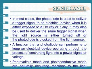 SIGNIFICANCE
• In most cases, the photodiode is used to deliver
a trigger signal to an electrical device when it is
either exposed to a UV ray or X-ray. It may also
be used to deliver the same trigger signal when
the light source is either turned off or
the photodiode is blocked from the light source.
• A function that a photodiode can perform is to
keep an electrical device operating through the
process of converting light into a power signal or
voltage.
• Photovoltaic mode and photoconductive mode
are naturally occurring reactions to the light
 