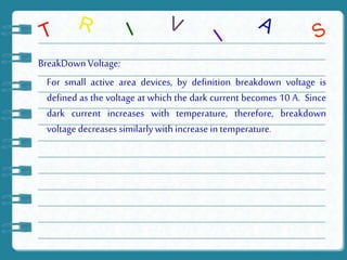 BreakDown Voltage:
For small active area devices, by definition breakdown voltage is
defined as the voltage at which the dark current becomes 10 A. Since
dark current increases with temperature, therefore, breakdown
voltage decreases similarly with increase in temperature.
 