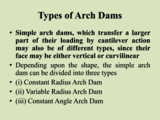 Types of Arch Dams
• Simple arch dams, which transfer a larger
part of their loading by cantilever action
may also be of different types, since their
face may be either vertical or curvilinear
• Depending upon the shape, the simple arch
dam can be divided into three types
• (i) Constant Radius Arch Dam
• (ii) Variable Radius Arch Dam
• (iii) Constant Angle Arch Dam

 