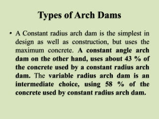 Types of Arch Dams
• A Constant radius arch dam is the simplest in
design as well as construction, but uses the
maximum concrete. A constant angle arch
dam on the other hand, uses about 43 % of
the concrete used by a constant radius arch
dam. The variable radius arch dam is an
intermediate choice, using 58 % of the
concrete used by constant radius arch dam.

 
