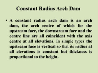 Constant Radius Arch Dam
• A constant radius arch dam is an arch
dam, the arch centre of which for the
upstream face, the downstream face and the
centre line are all coincident with the axis
centre at all elevations. In simple types the
upstream face is vertical so that its radius at
all elevations is constant but thickness is
proportional to the height.

 