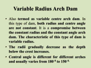 Variable Radius Arch Dam
• Also termed as variable centre arch dam. In
this type of dam, both radius and centre angle
are not constant. It is a compromise between
the constant radius and the constant angle arch
dam. The characteristic of this type of dam is
variable radius.
• The radii gradually decrease as the depth
below the crest increases.
• Central angle is different for different arches
and usually varies from 180 0 to 150 0.

 