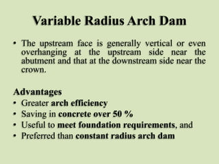 Variable Radius Arch Dam
• The upstream face is generally vertical or even
overhanging at the upstream side near the
abutment and that at the downstream side near the
crown.

Advantages
•
•
•
•

Greater arch efficiency
Saving in concrete over 50 %
Useful to meet foundation requirements, and
Preferred than constant radius arch dam

 