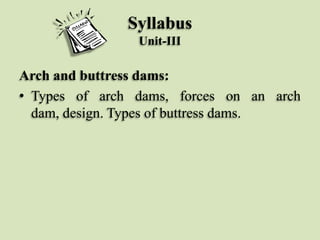 Syllabus
Unit-III

Arch and buttress dams:
• Types of arch dams, forces on an arch
dam, design. Types of buttress dams.

 