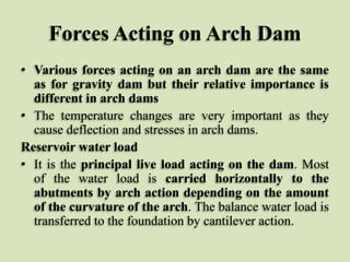Forces Acting on Arch Dam
• Various forces acting on an arch dam are the same
as for gravity dam but their relative importance is
different in arch dams
• The temperature changes are very important as they
cause deflection and stresses in arch dams.
Reservoir water load
• It is the principal live load acting on the dam. Most
of the water load is carried horizontally to the
abutments by arch action depending on the amount
of the curvature of the arch. The balance water load is
transferred to the foundation by cantilever action.

 
