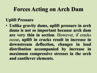 Forces Acting on Arch Dam
Uplift Pressure
• Unlike gravity dams, uplift pressure in arch
dams is not so important because arch dam
are very thin in section. However, if cracks
occur, uplift in cracks result in increase in
downstream deflection, changes in load
distribution accompanied by increase in
maximum compressive stresses in the arch
and cantilever elements.

 