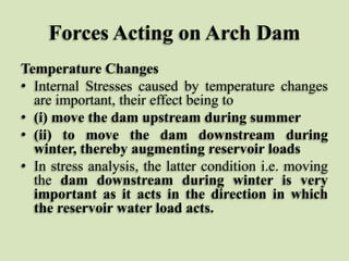 Forces Acting on Arch Dam
Temperature Changes
• Internal Stresses caused by temperature changes
are important, their effect being to
• (i) move the dam upstream during summer
• (ii) to move the dam downstream during
winter, thereby augmenting reservoir loads
• In stress analysis, the latter condition i.e. moving
the dam downstream during winter is very
important as it acts in the direction in which
the reservoir water load acts.

 