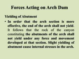 Forces Acting on Arch Dam
Yielding of Abutment
• In order that the arch section is more
effective, the end of the arch shall not yield.
It follows that the rock of the canyon
constituting the abutments of the arch shall
not yield under any force and movement
developed at that section. Slight yielding of
abutment cause internal stresses in the arch.

 
