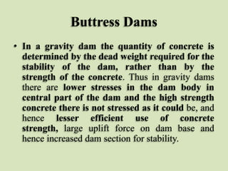 Buttress Dams
• In a gravity dam the quantity of concrete is
determined by the dead weight required for the
stability of the dam, rather than by the
strength of the concrete. Thus in gravity dams
there are lower stresses in the dam body in
central part of the dam and the high strength
concrete there is not stressed as it could be, and
hence lesser efficient use of concrete
strength, large uplift force on dam base and
hence increased dam section for stability.

 
