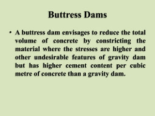 Buttress Dams
• A buttress dam envisages to reduce the total
volume of concrete by constricting the
material where the stresses are higher and
other undesirable features of gravity dam
but has higher cement content per cubic
metre of concrete than a gravity dam.

 