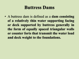 Buttress Dams
• A buttress dam is defined as a dam consisting
of a relatively thin water supporting facing
or deck supported by buttress generally in
the form of equally spaced triangular walls
or counter forts that transmit the water load
and deck weight to the foundations.

 