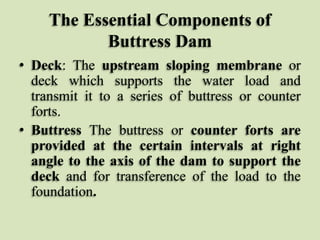 The Essential Components of
Buttress Dam
• Deck: The upstream sloping membrane or
deck which supports the water load and
transmit it to a series of buttress or counter
forts.
• Buttress The buttress or counter forts are
provided at the certain intervals at right
angle to the axis of the dam to support the
deck and for transference of the load to the
foundation.

 