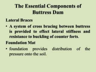 The Essential Components of
Buttress Dam
Lateral Braces
• A system of cross bracing between buttress
is provided to effect lateral stiffness and
resistance to buckling of counter forts.
Foundation Mat
• foundation provides distribution of the
pressure onto the soil.

 