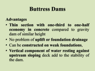 Buttress Dams
Advantages
• Thin section with one-third to one-half
economy in concrete compared to gravity
dam of similar height
• No problem of uplift or foundation drainage
• Can be constructed on weak foundations,
• Vertical component of water resting against
upstream sloping deck add to the stability of
the dam.

 