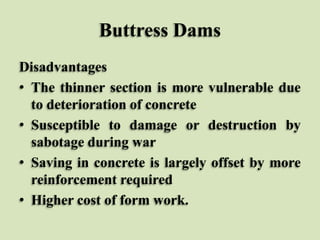 Buttress Dams
Disadvantages
• The thinner section is more vulnerable due
to deterioration of concrete
• Susceptible to damage or destruction by
sabotage during war
• Saving in concrete is largely offset by more
reinforcement required
• Higher cost of form work.

 