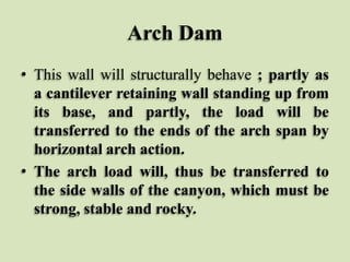 Arch Dam
• This wall will structurally behave ; partly as
a cantilever retaining wall standing up from
its base, and partly, the load will be
transferred to the ends of the arch span by
horizontal arch action.
• The arch load will, thus be transferred to
the side walls of the canyon, which must be
strong, stable and rocky.

 