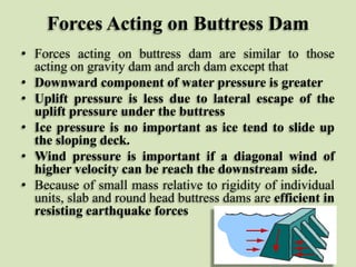 Forces Acting on Buttress Dam
• Forces acting on buttress dam are similar to those
acting on gravity dam and arch dam except that
• Downward component of water pressure is greater
• Uplift pressure is less due to lateral escape of the
uplift pressure under the buttress
• Ice pressure is no important as ice tend to slide up
the sloping deck.
• Wind pressure is important if a diagonal wind of
higher velocity can be reach the downstream side.
• Because of small mass relative to rigidity of individual
units, slab and round head buttress dams are efficient in
resisting earthquake forces

 