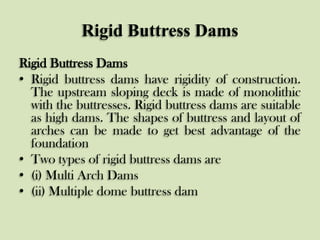 Rigid Buttress Dams
Rigid Buttress Dams
• Rigid buttress dams have rigidity of construction.
The upstream sloping deck is made of monolithic
with the buttresses. Rigid buttress dams are suitable
as high dams. The shapes of buttress and layout of
arches can be made to get best advantage of the
foundation
• Two types of rigid buttress dams are
• (i) Multi Arch Dams
• (ii) Multiple dome buttress dam

 