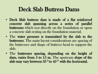 Deck Slab Buttress Dams
• Deck Slab buttress dam is made of a flat reinforced
concrete slab spanning across a series of parallel
buttresses which rest directly on the foundation or upon
a concrete slab resting on the foundation material.
• The water pressure is transmitted by the slab to the
buttresses. The main layout considerations are spacing of
the buttresses and shape of buttress head to support the
slab.
• The buttresses spacing, depending on the height of
dam, varies from 5 to 15 m. The upstream slope of the
slab may vary between 35 0 to 45 0 with the horizontal.

 