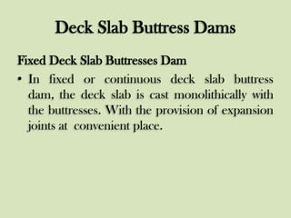 Deck Slab Buttress Dams
Fixed Deck Slab Buttresses Dam
• In fixed or continuous deck slab buttress
dam, the deck slab is cast monolithically with
the buttresses. With the provision of expansion
joints at convenient place.

 