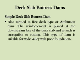Deck Slab Buttress Dams
Simple Deck Slab Buttress Dam
• Also termed as free deck type or Amburson
dam. The reinforcement is placed at the
downstream face of the deck slab and as such is
susceptible to rusting. This type of dam is
suitable for wide valley with poor foundation.

 