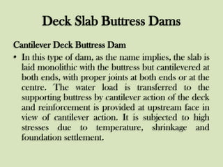 Deck Slab Buttress Dams
Cantilever Deck Buttress Dam
• In this type of dam, as the name implies, the slab is
laid monolithic with the buttress but cantilevered at
both ends, with proper joints at both ends or at the
centre. The water load is transferred to the
supporting buttress by cantilever action of the deck
and reinforcement is provided at upstream face in
view of cantilever action. It is subjected to high
stresses due to temperature, shrinkage and
foundation settlement.

 