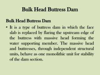 Bulk Head Buttress Dam
Bulk Head Buttress Dam
• It is a type of buttress dam in which the face
slab is replaced by flaring the upstream edge of
the buttress with massive head forming the
water supporting member. The massive head
and buttresses, through independent structural
units, behave as one monolithic unit for stability
of the dam section.

 