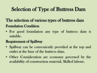 Selection of Type of Buttress Dam
The selection of various types of buttress dam
Foundation Condition
• For good foundation any type of buttress dam is
suitable.
Requirement of Spillway
• Spillway can be conveniently provided at the top and
outlet at the base of the buttress dam.
• Other Consideration are economy governed by the
availability of construction material, Skilled labour.

 