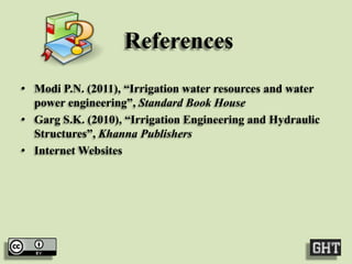 References
• Modi P.N. (2011), “Irrigation water resources and water
power engineering”, Standard Book House
• Garg S.K. (2010), “Irrigation Engineering and Hydraulic
Structures”, Khanna Publishers
• Internet Websites

 