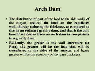 Arch Dam
• The distribution of part of the load to the side walls of
the canyon, reduces the load on the cantilever
wall, thereby reducing the thickness, as compared to
that in an ordinary gravity dam; and that is the only
benefit we derive from an arch dam in comparison
to a gravity dam.
• Evidently, the grater is the wall curvature (in
Plan), the greater will be the load that will be
transferred to the sides of the canyon, and hence
greater will be the economy on the dam thickness.

 