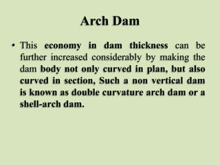 Arch Dam
• This economy in dam thickness can be
further increased considerably by making the
dam body not only curved in plan, but also
curved in section, Such a non vertical dam
is known as double curvature arch dam or a
shell-arch dam.

 