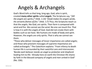 Angels & Archangels
           God's Word tells us that long, long ago, God, who is spirit,
           created many other spirits called angels. The Scriptures say, "[All
           the angels are spirits.]" (Heb. 1:14) "[God] makes his angels winds,
           His servants flames of fire." (Heb. 1:7) Thus, the Scriptures teach us
           that the angels, like God, are spirits. Their form is compared with
           wind and fire. We cannot see the wind. No one can touch fire. That
           is how it is with the angels of God. God did not create them with
           bodies such as we have. We humans are made of body and spirit.
           However, the angels are only spirits. That is why we cannot see
           them.
           "Those who deliver messages of lesser importance are called angels;
           and those who proclaim messages of supreme importance are
           called archangels." The Catechism explains: "From infancy to death
           human life is surrounded by their watchful care and intercession.
           'Beside each believer stands an angel as protector and shepherd
           leading him to life.' Already here on earth the Christian life shares
           by faith in the blessed company of angels and men united in God"
           (No. 336).

19/11/12                                                                            1
 
