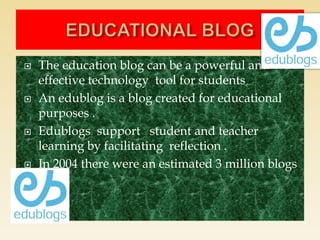  The education blog can be a powerful and
effective technology tool for students
 An edublog is a blog created for educational
purposes .
 Edublogs support student and teacher
learning by facilitating reflection .
 In 2004 there were an estimated 3 million blogs
 