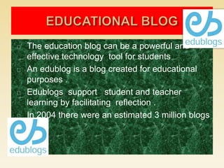 The education blog can be a powerful and
effective technology tool for students
An edublog is a blog created for educational
purposes .
Edublogs support student and teacher
learning by facilitating reflection .
In 2004 there were an estimated 3 million blogs
 