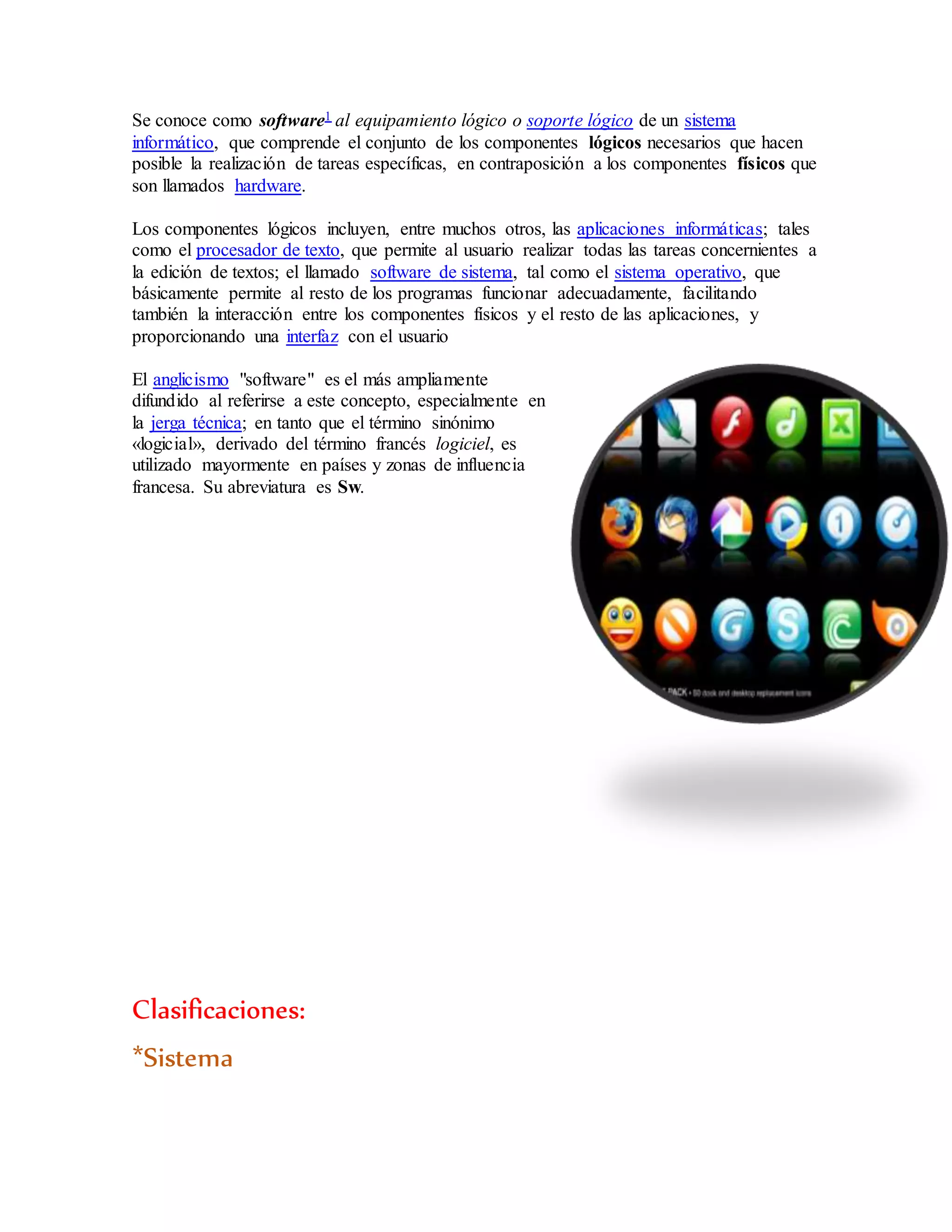 Se conoce como software1 al equipamiento lógico o soporte lógico de un sistema
informático, que comprende el conjunto de los componentes lógicos necesarios que hacen
posible la realización de tareas específicas, en contraposición a los componentes físicos que
son llamados hardware.
Los componentes lógicos incluyen, entre muchos otros, las aplicaciones informáticas; tales
como el procesador de texto, que permite al usuario realizar todas las tareas concernientes a
la edición de textos; el llamado software de sistema, tal como el sistema operativo, que
básicamente permite al resto de los programas funcionar adecuadamente, facilitando
también la interacción entre los componentes físicos y el resto de las aplicaciones, y
proporcionando una interfaz con el usuario
El anglicismo "software" es el más ampliamente
difundido al referirse a este concepto, especialmente en
la jerga técnica; en tanto que el término sinónimo
«logicial», derivado del término francés logiciel, es
utilizado mayormente en países y zonas de influencia
francesa. Su abreviatura es Sw.
Clasificaciones:
*Sistema
 