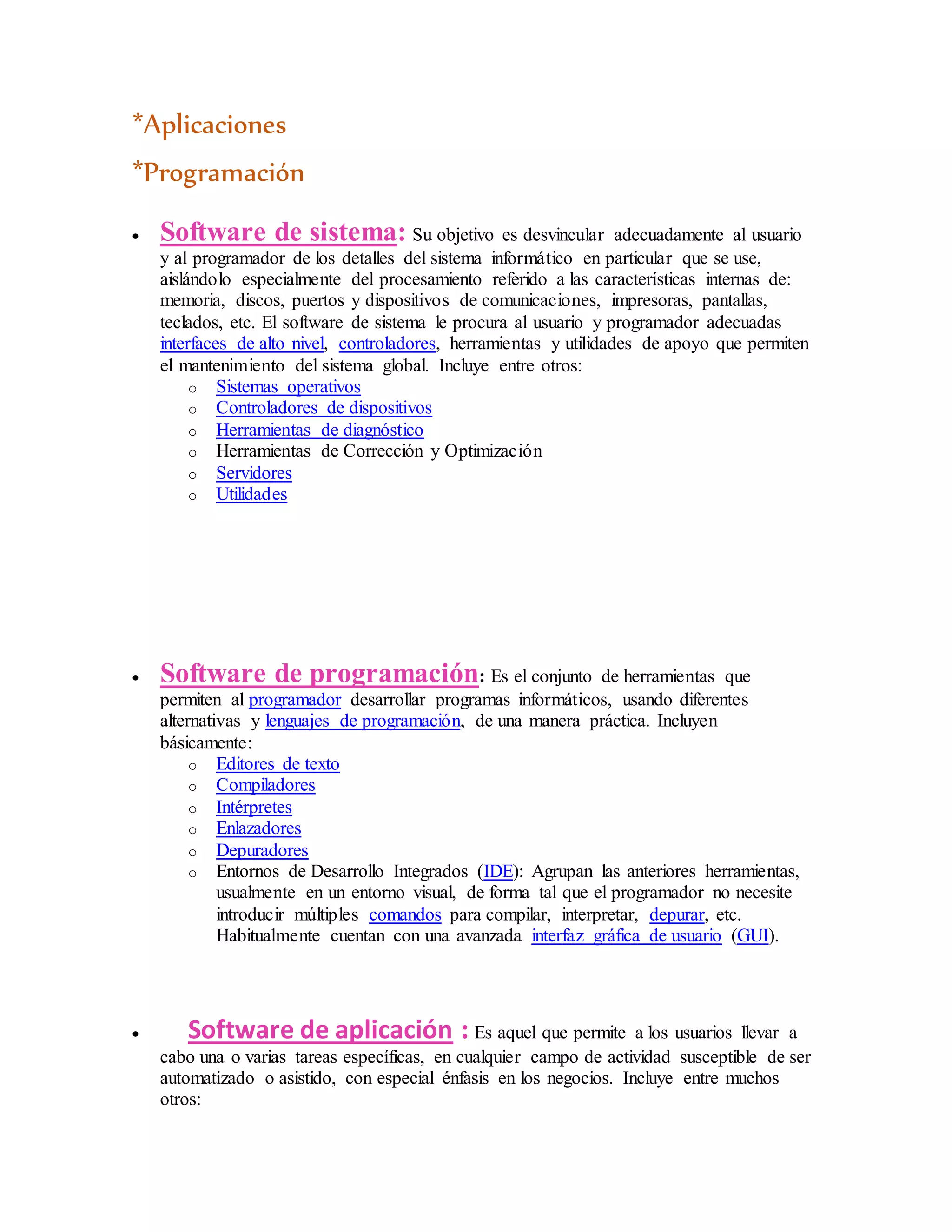 *Aplicaciones
*Programación
 Software de sistema: Su objetivo es desvincular adecuadamente al usuario
y al programador de los detalles del sistema informático en particular que se use,
aislándolo especialmente del procesamiento referido a las características internas de:
memoria, discos, puertos y dispositivos de comunicaciones, impresoras, pantallas,
teclados, etc. El software de sistema le procura al usuario y programador adecuadas
interfaces de alto nivel, controladores, herramientas y utilidades de apoyo que permiten
el mantenimiento del sistema global. Incluye entre otros:
o Sistemas operativos
o Controladores de dispositivos
o Herramientas de diagnóstico
o Herramientas de Corrección y Optimización
o Servidores
o Utilidades
 Software de programación: Es el conjunto de herramientas que
permiten al programador desarrollar programas informáticos, usando diferentes
alternativas y lenguajes de programación, de una manera práctica. Incluyen
básicamente:
o Editores de texto
o Compiladores
o Intérpretes
o Enlazadores
o Depuradores
o Entornos de Desarrollo Integrados (IDE): Agrupan las anteriores herramientas,
usualmente en un entorno visual, de forma tal que el programador no necesite
introducir múltiples comandos para compilar, interpretar, depurar, etc.
Habitualmente cuentan con una avanzada interfaz gráfica de usuario (GUI).
 Software de aplicación : Es aquel que permite a los usuarios llevar a
cabo una o varias tareas específicas, en cualquier campo de actividad susceptible de ser
automatizado o asistido, con especial énfasis en los negocios. Incluye entre muchos
otros:
 