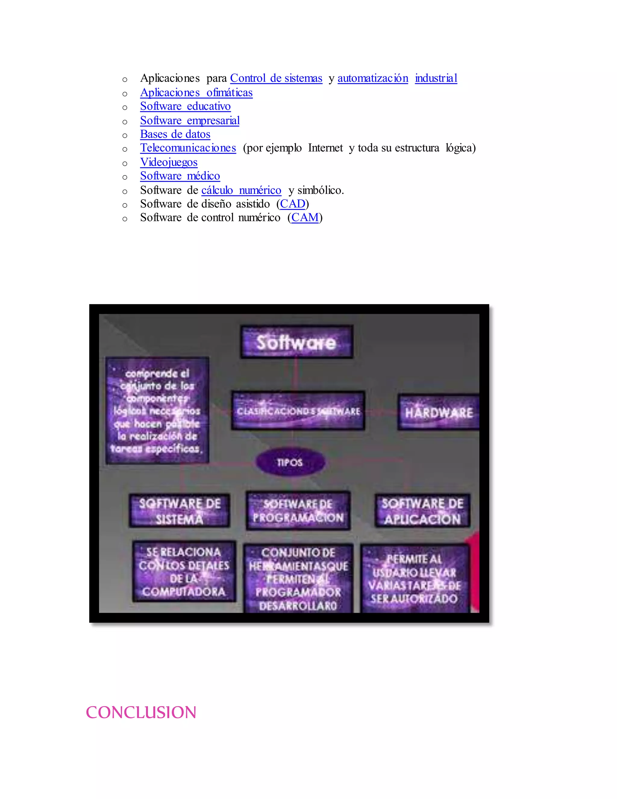 o Aplicaciones para Control de sistemas y automatización industrial
o Aplicaciones ofimáticas
o Software educativo
o Software empresarial
o Bases de datos
o Telecomunicaciones (por ejemplo Internet y toda su estructura lógica)
o Videojuegos
o Software médico
o Software de cálculo numérico y simbólico.
o Software de diseño asistido (CAD)
o Software de control numérico (CAM)
CONCLUSION
 